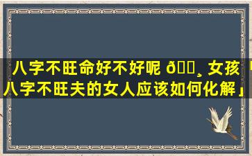 八字不旺命好不好呢 🌸 女孩「八字不旺夫的女人应该如何化解」